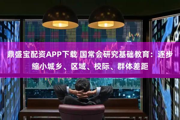 鼎盛宝配资APP下载 国常会研究基础教育：逐步缩小城乡、区域、校际、群体差距